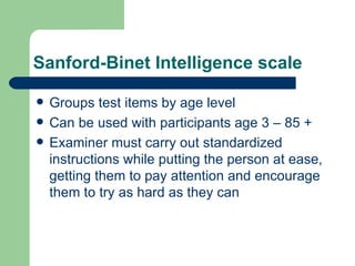 Sanford-Binet Intelligence scale Groups test items by age level Can be used with participants age 3 – 85 + Examiner must carry out standardized instructions while putting the person at ease, getting them to pay attention and encourage them to try as hard as they can 