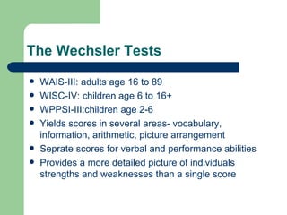 The Wechsler Tests WAIS-III: adults age 16 to 89 WISC-IV: children age 6 to 16+ WPPSI-III:children age 2-6 Yields scores in several areas- vocabulary, information, arithmetic, picture arrangement Seprate scores for verbal and performance abilities Provides a more detailed picture of individuals strengths and weaknesses than a single score  