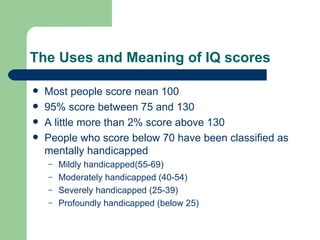 The Uses and Meaning of IQ scores Most people score nean 100 95% score between 75 and 130 A little more than 2% score above 130 People who score below 70 have been classified as mentally handicapped Mildly handicapped(55-69) Moderately handicapped (40-54) Severely handicapped (25-39) Profoundly handicapped (below 25) 