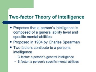 Two-factor Theory of intelligence Proposes that a person’s intelligence is composed of a general ability level and specific mental abilities Proposed in 1904 by Charles Spearman Two factors contibute to a persons intelligence  G factor: a person’s general intelligence S factor: a person’s specific mental abilities 
