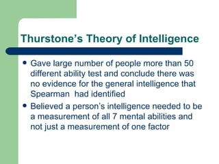 Thurstone’s Theory of Intelligence Gave large number of people more than 50 different ability test and conclude there was no evidence for the general intelligence that Spearman  had identified Believed a person’s intelligence needed to be a measurement of all 7 mental abilities and not just a measurement of one factor 