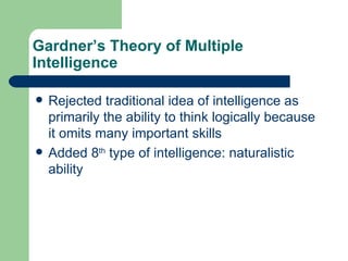 Gardner’s Theory of Multiple Intelligence Rejected traditional idea of intelligence as primarily the ability to think logically because it omits many important skills Added 8 th  type of intelligence: naturalistic ability 