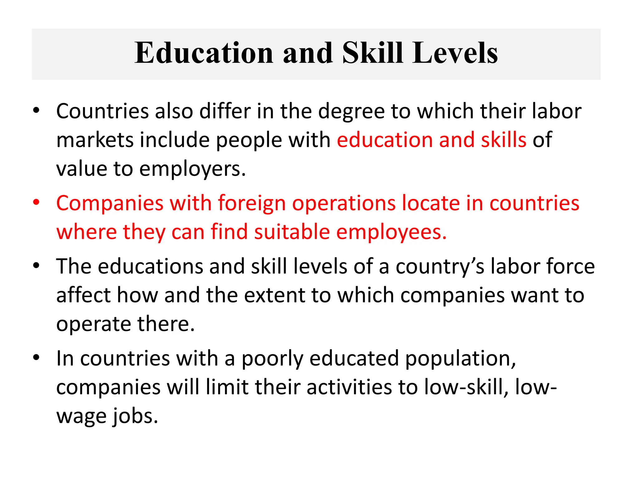 Education and Skill Levels
• Countries also differ in the degree to which their labor
markets include people with education and skills of
value to employers.
• Companies with foreign operations locate in countries
where they can find suitable employees.
• The educations and skill levels of a country’s labor force
affect how and the extent to which companies want to
operate there.
• In countries with a poorly educated population,
companies will limit their activities to low-skill, low-
wage jobs.
 