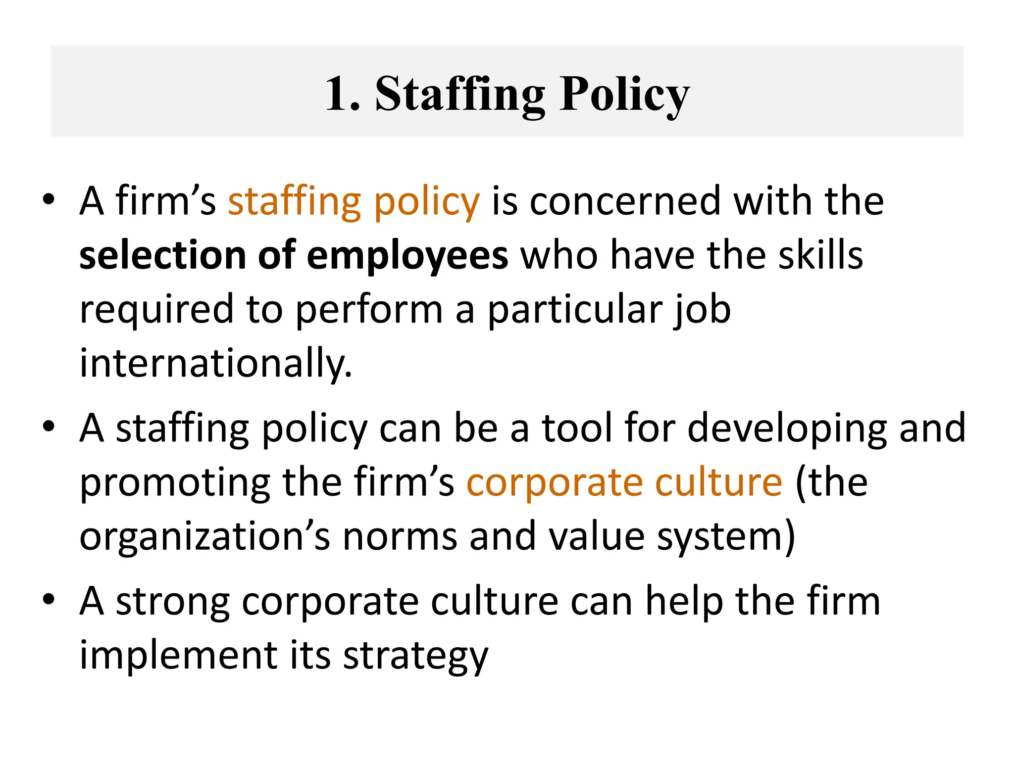 1. Staffing Policy
• A firm’s staffing policy is concerned with the
selection of employees who have the skills
required to perform a particular job
internationally.
• A staffing policy can be a tool for developing and
promoting the firm’s corporate culture (the
organization’s norms and value system)
• A strong corporate culture can help the firm
implement its strategy
 