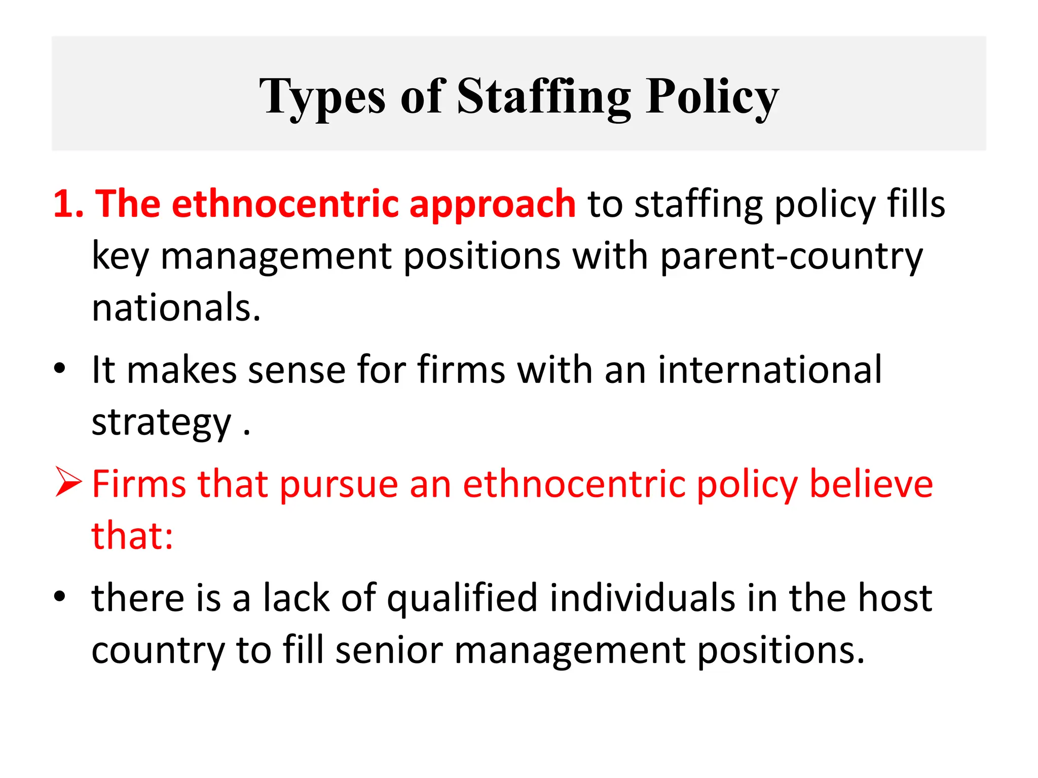 Types of Staffing Policy
1. The ethnocentric approach to staffing policy fills
key management positions with parent-country
nationals.
• It makes sense for firms with an international
strategy .
Firms that pursue an ethnocentric policy believe
that:
• there is a lack of qualified individuals in the host
country to fill senior management positions.
 