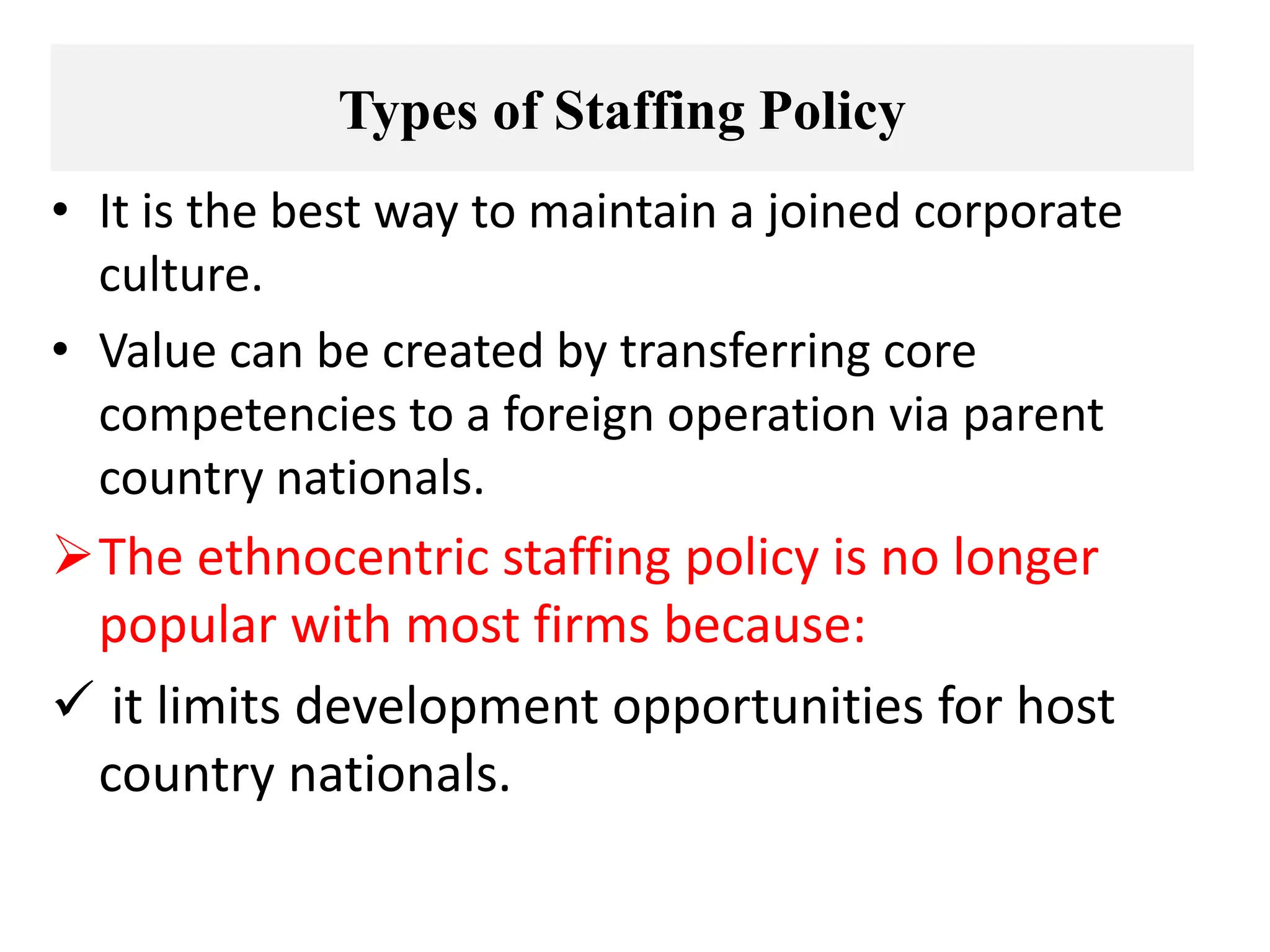 Types of Staffing Policy
• It is the best way to maintain a joined corporate
culture.
• Value can be created by transferring core
competencies to a foreign operation via parent
country nationals.
The ethnocentric staffing policy is no longer
popular with most firms because:
 it limits development opportunities for host
country nationals.
 
