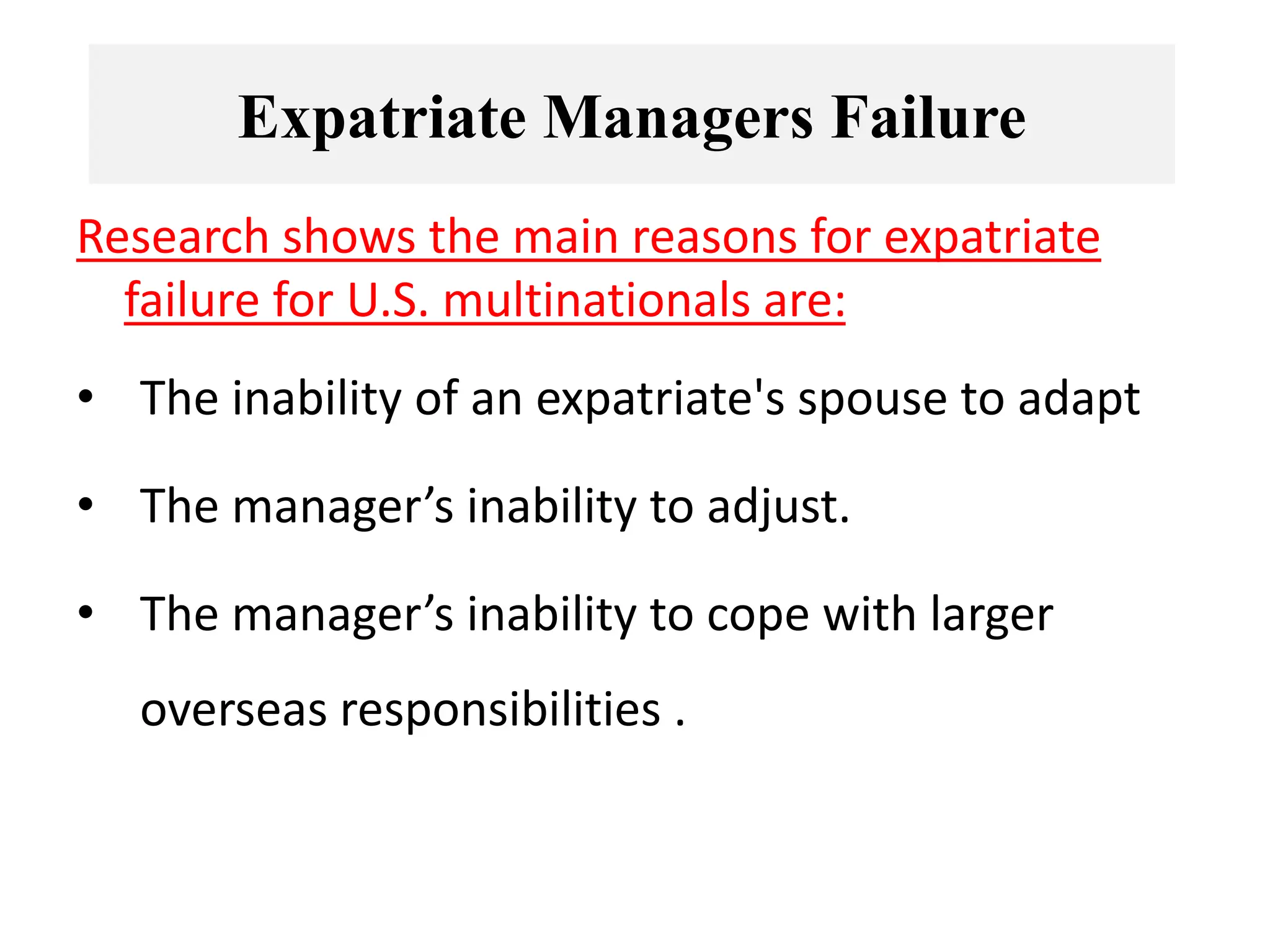 Research shows the main reasons for expatriate
failure for U.S. multinationals are:
• The inability of an expatriate's spouse to adapt
• The manager’s inability to adjust.
• The manager’s inability to cope with larger
overseas responsibilities .
Expatriate Managers Failure
 