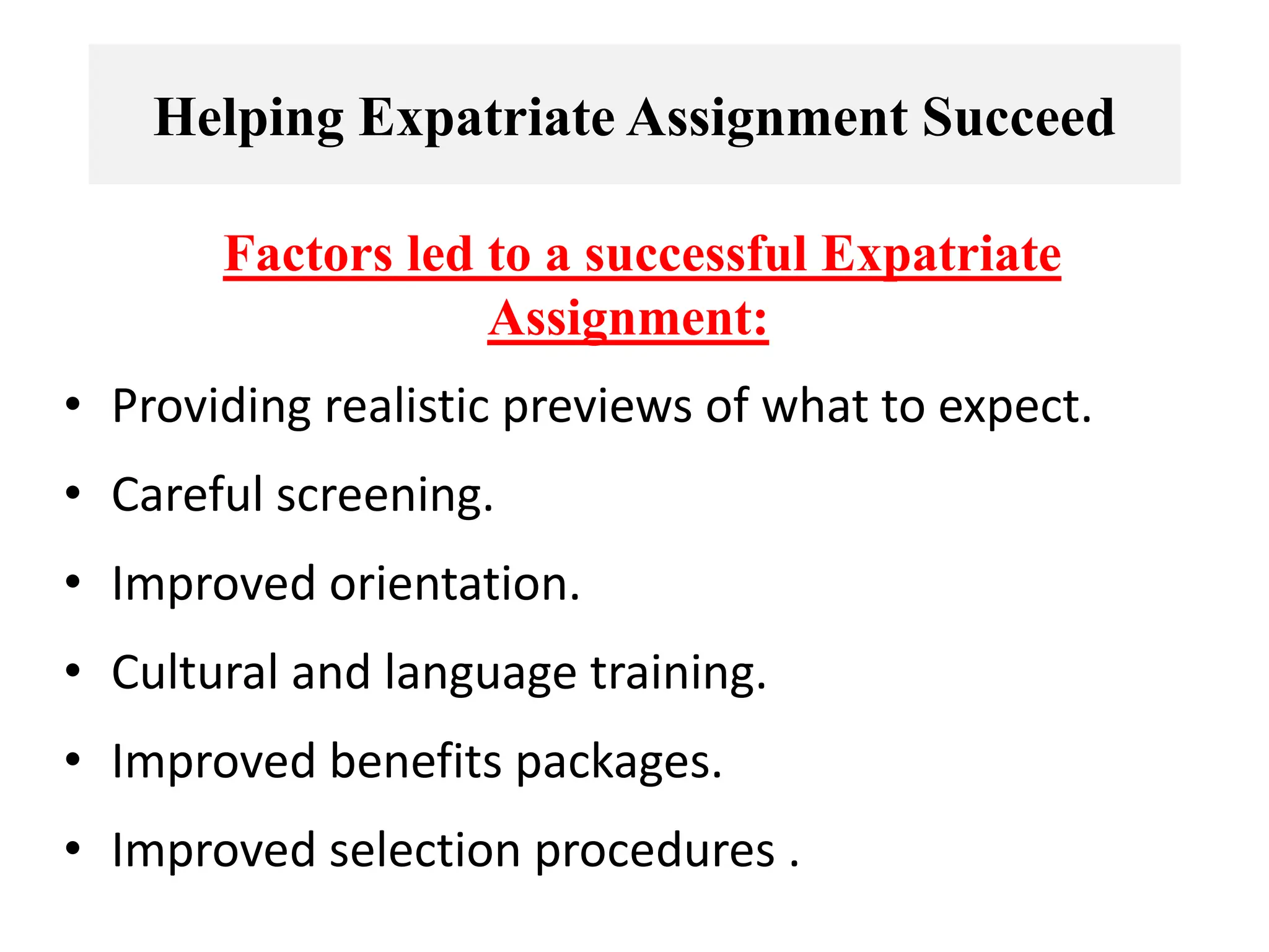Helping Expatriate Assignment Succeed
Factors led to a successful Expatriate
Assignment:
• Providing realistic previews of what to expect.
• Careful screening.
• Improved orientation.
• Cultural and language training.
• Improved benefits packages.
• Improved selection procedures .
 