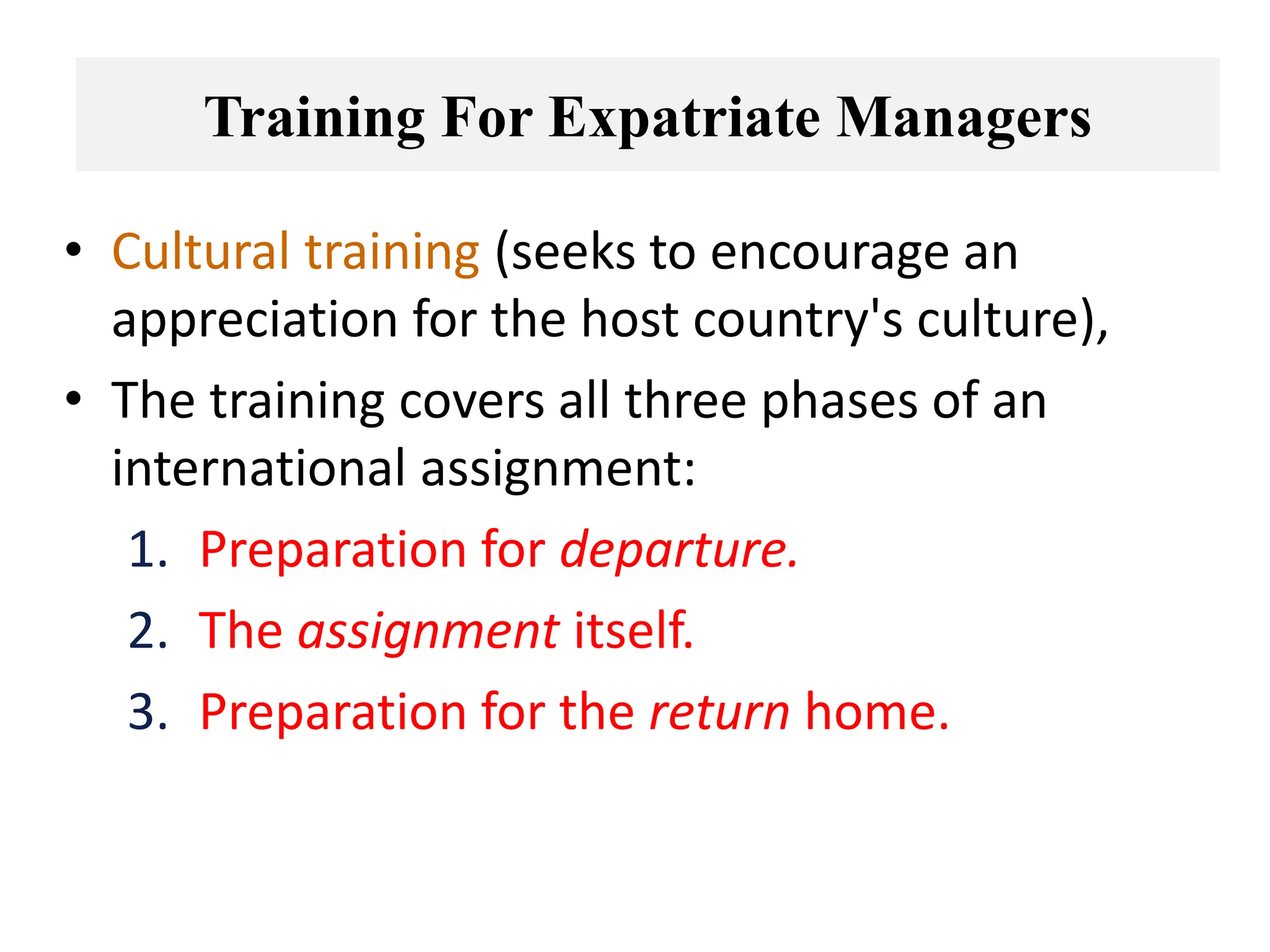 • Cultural training (seeks to encourage an
appreciation for the host country's culture),
• The training covers all three phases of an
international assignment:
1. Preparation for departure.
2. The assignment itself.
3. Preparation for the return home.
Training For Expatriate Managers
 