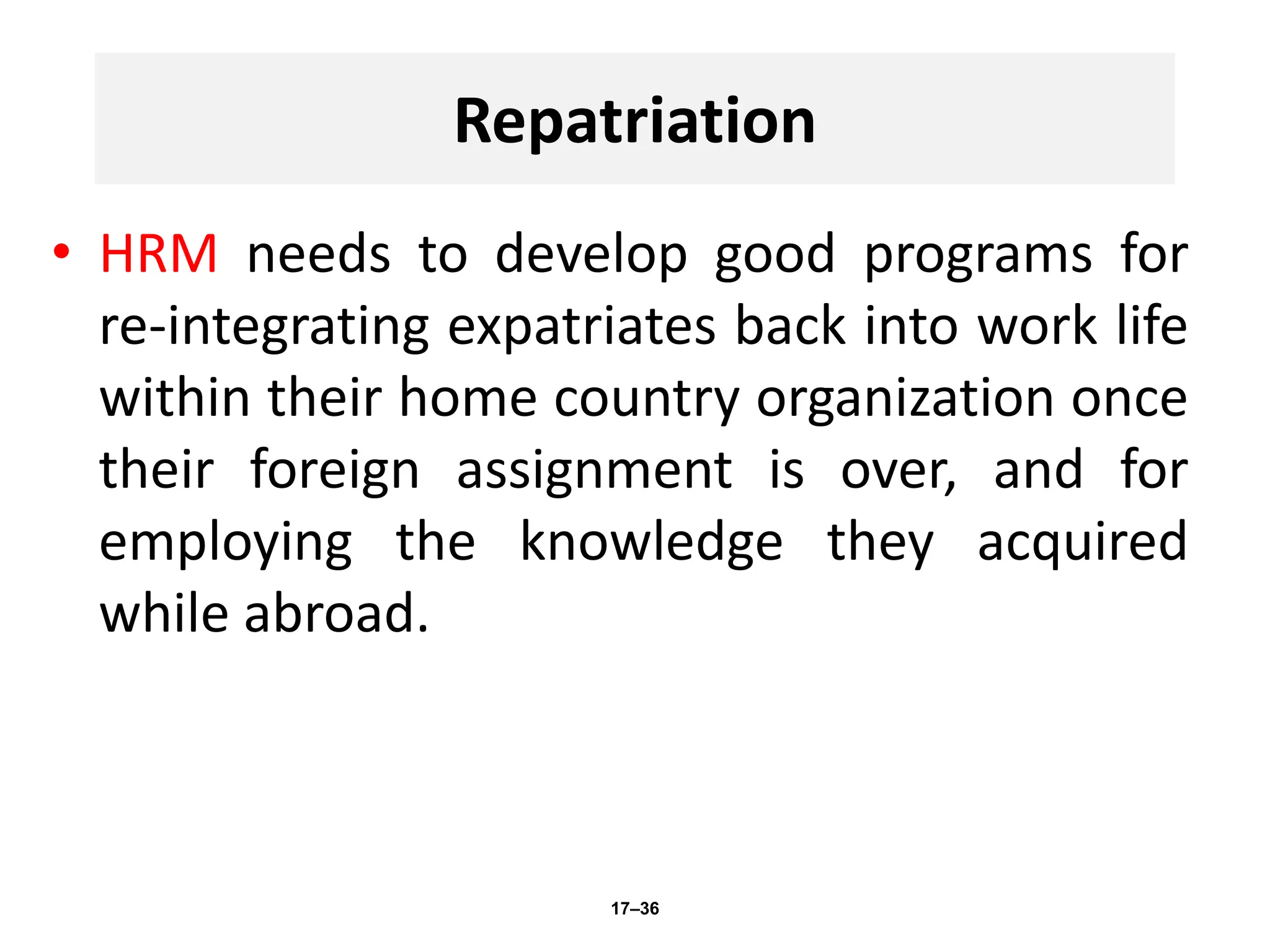 Repatriation
• HRM needs to develop good programs for
re-integrating expatriates back into work life
within their home country organization once
their foreign assignment is over, and for
employing the knowledge they acquired
while abroad.
17–36
 