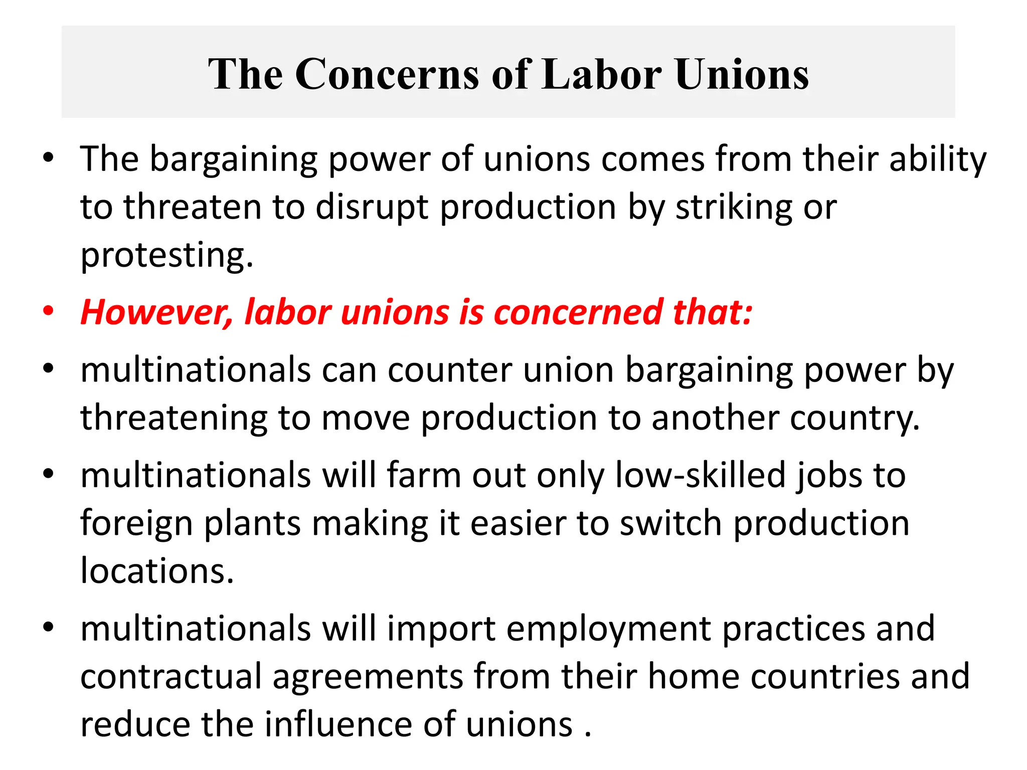 The Concerns of Labor Unions
• The bargaining power of unions comes from their ability
to threaten to disrupt production by striking or
protesting.
• However, labor unions is concerned that:
• multinationals can counter union bargaining power by
threatening to move production to another country.
• multinationals will farm out only low-skilled jobs to
foreign plants making it easier to switch production
locations.
• multinationals will import employment practices and
contractual agreements from their home countries and
reduce the influence of unions .
 