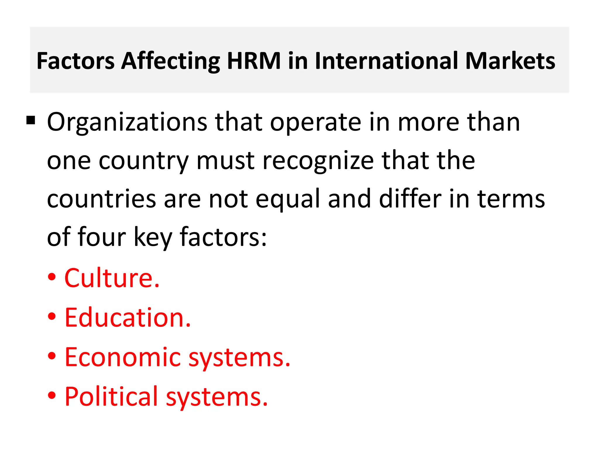 Factors Affecting HRM in International Markets
 Organizations that operate in more than
one country must recognize that the
countries are not equal and differ in terms
of four key factors:
• Culture.
• Education.
• Economic systems.
• Political systems.
 