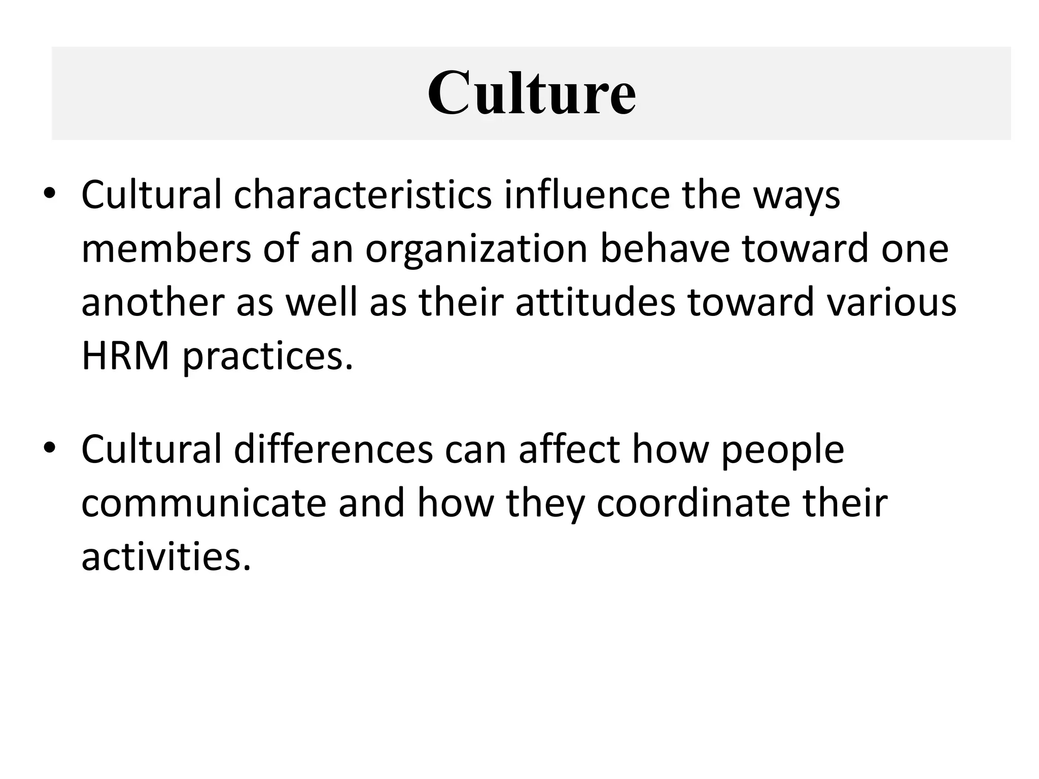 Culture
• Cultural characteristics influence the ways
members of an organization behave toward one
another as well as their attitudes toward various
HRM practices.
• Cultural differences can affect how people
communicate and how they coordinate their
activities.
 