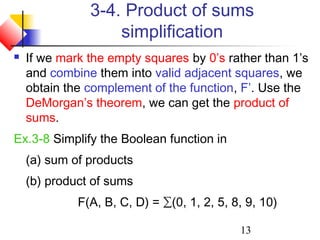 13
3-4. Product of sums
simplification
 If we mark the empty squares by 0’s rather than 1’s
and combine them into valid adjacent squares, we
obtain the complement of the function, F’. Use the
DeMorgan’s theorem, we can get the product of
sums.
Ex.3-8 Simplify the Boolean function in
(a) sum of products
(b) product of sums
F(A, B, C, D) = ∑(0, 1, 2, 5, 8, 9, 10)
 
