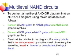 21
Multilevel NAND circuits
 To convert a multilevel AND-OR diagram into an
all-NAND diagram using mixed notation is as
follows:
1. Convert all AND gates to NAND gates with AND-invert
graphic symbols.
2. Convert all OR gates to NAND gates with invert-OR
graphic symbols.
3. Check all the bubbles in the diagram. For every bubble
that is not compensated by another small circle along the
same line, insert an inverter or complement the input
literal.
 