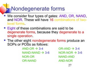 27
Nondegenerate forms
 We consider four types of gates: AND, OR, NAND,
and NOR. These will have 16 combinations of two-
level forms.
 Eight of these combinations are said to be
degenerate forms, because they degenerate to a
single operation.
 The other eight nondegenerate forms produce an
SOPs or POSs as follows:
AND-OR  3-4 OR-AND  3-4
NAND-NAND  3-6 NOR-NOR  3-6
NOR-OR NAND-AND
OR-NAND AND-NOR
 