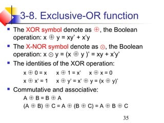 35
3-8. Exclusive-OR function
 The XOR symbol denote as ⊕, the Boolean
operation: x ⊕ y = xy’ + x’y
 The X-NOR symbol denote as ⊙, the Boolean
operation: x ⊙ y = (x ⊕ y )’ = xy + x’y’
 The identities of the XOR operation:
x ⊕ 0 = x x ⊕ 1 = x’ x ⊕ x = 0
x ⊕ x’ = 1 x ⊕ y’ = x’ ⊕ y = (x ⊕ y)’
 Commutative and associative:
A ⊕ B = B ⊕ A
(A ⊕ B) ⊕ C = A ⊕ (B ⊕ C) = A ⊕ B ⊕ C
 
