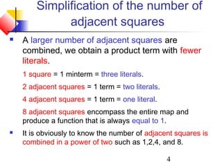 4
Simplification of the number of
adjacent squares
 A larger number of adjacent squares are
combined, we obtain a product term with fewer
literals.
1 square = 1 minterm = three literals.
2 adjacent squares = 1 term = two literals.
4 adjacent squares = 1 term = one literal.
8 adjacent squares encompass the entire map and
produce a function that is always equal to 1.
 It is obviously to know the number of adjacent squares is
combined in a power of two such as 1,2,4, and 8.
 