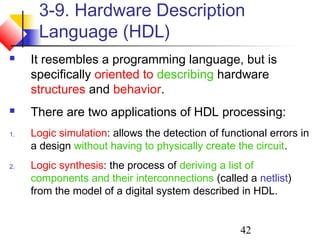 42
3-9. Hardware Description
Language (HDL)
 It resembles a programming language, but is
specifically oriented to describing hardware
structures and behavior.
 There are two applications of HDL processing:
1. Logic simulation: allows the detection of functional errors in
a design without having to physically create the circuit.
2. Logic synthesis: the process of deriving a list of
components and their interconnections (called a netlist)
from the model of a digital system described in HDL.
 