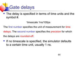 44
Gate delays
 The delay is specified in terms of time units and the
symbol #.
‘timescale 1ns/100ps
The first number specifies the unit of measurement for time
delays. The second number specifies the precision for which
the delays are rounded-off.
 If no timescale is specified, the simulator defaults
to a certain time unit, usually 1 ns.
 