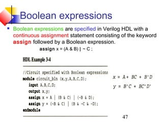 47
Boolean expressions
 Boolean expressions are specified in Verilog HDL with a
continuous assignment statement consisting of the keyword
assign followed by a Boolean expression.
assign x = (A & B) ∣ ~ C ;
 