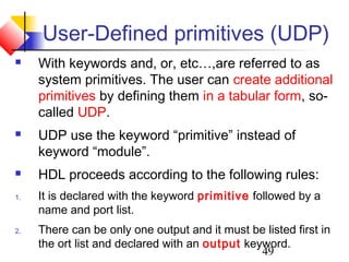 49
User-Defined primitives (UDP)
 With keywords and, or, etc…,are referred to as
system primitives. The user can create additional
primitives by defining them in a tabular form, so-
called UDP.
 UDP use the keyword “primitive” instead of
keyword “module”.
 HDL proceeds according to the following rules:
1. It is declared with the keyword primitive followed by a
name and port list.
2. There can be only one output and it must be listed first in
the ort list and declared with an output keyword.
 