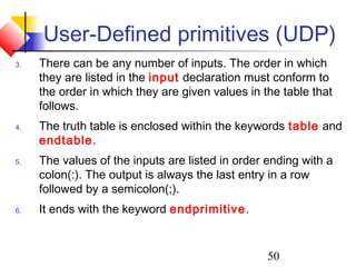 50
User-Defined primitives (UDP)
3. There can be any number of inputs. The order in which
they are listed in the input declaration must conform to
the order in which they are given values in the table that
follows.
4. The truth table is enclosed within the keywords table and
endtable.
5. The values of the inputs are listed in order ending with a
colon(:). The output is always the last entry in a row
followed by a semicolon(;).
6. It ends with the keyword endprimitive.
 