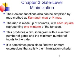 1
Chapter 3 Gate-Level
Minimization
 The Boolean functions also can be simplified by
map method as Karnaugh map or K-map.
 The map is made up of squares, with each square
representing one minterm of the function.
 This produces a circuit diagram with a minimum
number of gates and the minimum number of
inputs to the gate.
 It is sometimes possible to find two or more
expressions that satisfy the minimization criteria.
 