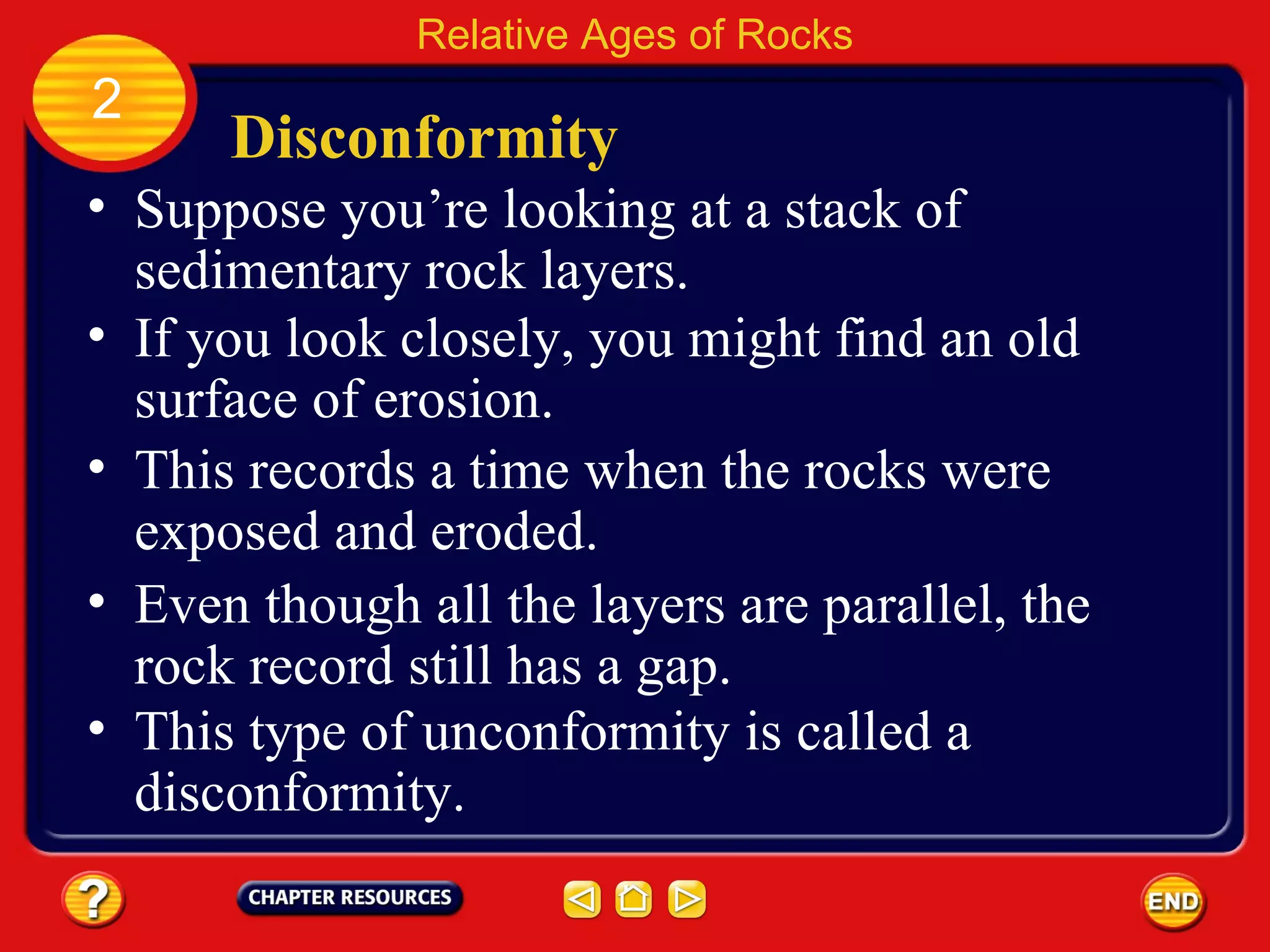 Disconformity Suppose you’re looking at a stack of sedimentary rock layers. Relative Ages of Rocks 2 If you look closely, you might find an old surface of erosion. This records a time when the rocks were exposed and eroded. Even though all the layers are parallel, the rock record still has a gap. This type of unconformity is called a disconformity. 