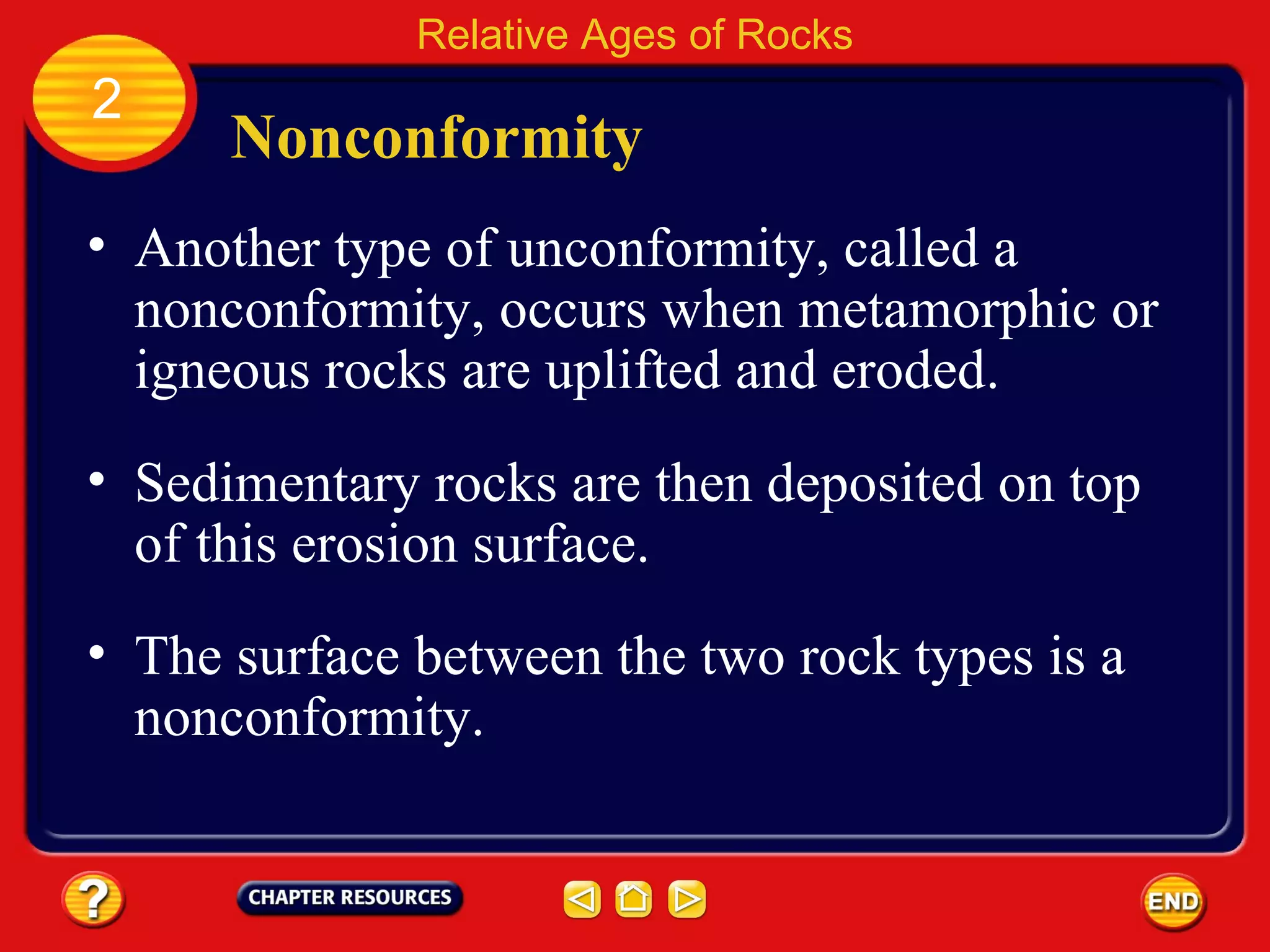 Nonconformity Another type of unconformity, called a nonconformity, occurs when metamorphic or igneous rocks are uplifted and eroded. Relative Ages of Rocks 2 Sedimentary rocks are then deposited on top of this erosion surface. The surface between the two rock types is a nonconformity. 