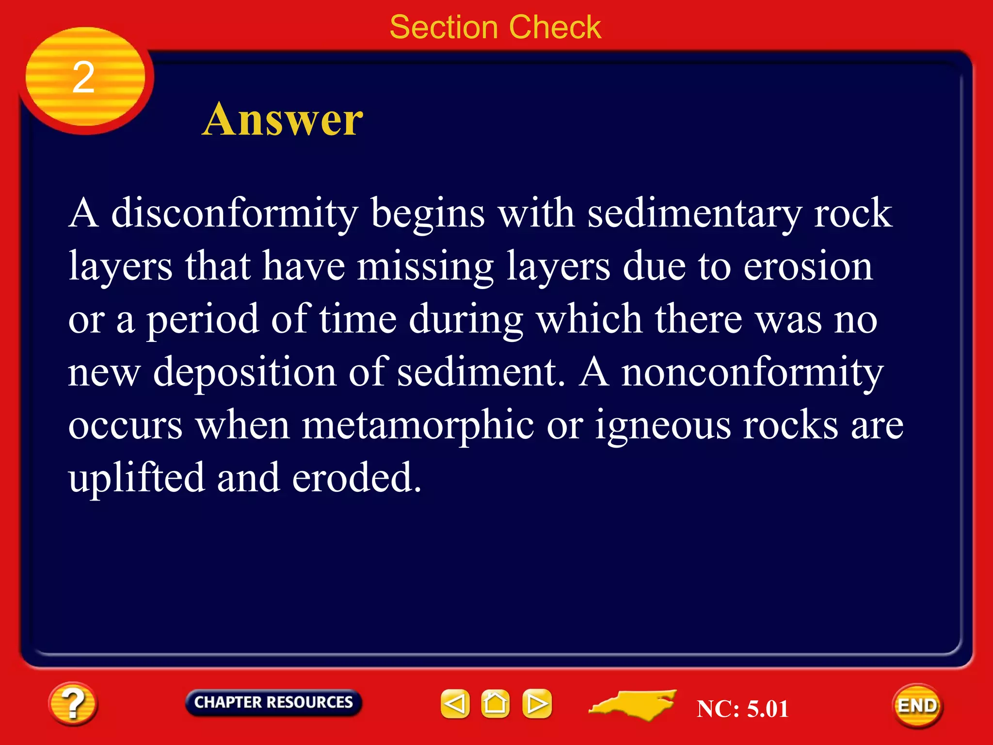 Section Check 2 Answer A disconformity begins with sedimentary rock layers that have missing layers due to erosion or a period of time during which there was no new deposition of sediment. A nonconformity occurs when metamorphic or igneous rocks are uplifted and eroded. NC: 5.01 
