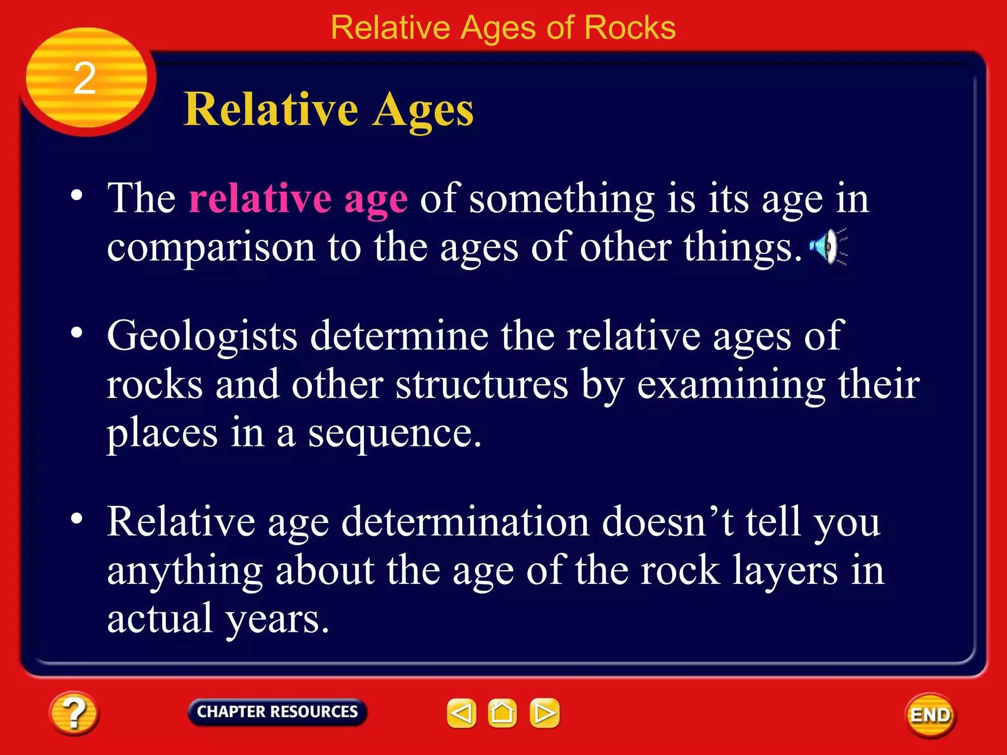 Relative age determination doesn’t tell you anything about the age of the rock layers in actual years. Relative Ages The  relative age   of something is its age in comparison to the ages of other things. Relative Ages of Rocks 2 Geologists determine the relative ages of rocks and other structures by examining their places in a sequence. 
