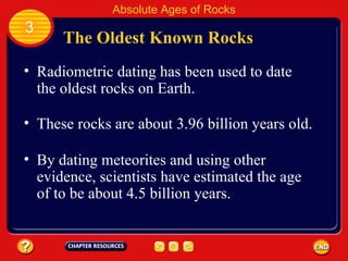 By dating meteorites and using other evidence, scientists have estimated the age of to be about 4.5 billion years. The Oldest Known Rocks Radiometric dating has been used to date the oldest rocks on Earth. Absolute Ages of Rocks 3 These rocks are about 3.96 billion years old. 