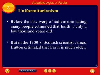Uniformitarianism Before the discovery of radiometric dating, many people estimated that Earth is only a few thousand years old. Absolute Ages of Rocks 3 But in the 1700’s, Scottish scientist James Hutton estimated that Earth is much older. 