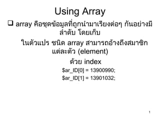1
Using Array
 array คือชุดข้อมูลที่ถูกนำำมำเรียงต่อๆ กันอย่ำงมี
ลำำดับ โดยเก็บ
ในตัวแปร ชนิด array สำมำรถอ้ำงถึงสมำชิก
แต่ละตัว (element)
ด้วย index
$ar_ID[0] = 13900990;
$ar_ID[1] = 13901032;
 