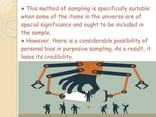 ● This method of sampling is specifically suitable
when some of the items in the universe are of
special significance and ought to be included in
the sample.
● However, there is a considerable possibility of
personal bias in purposive sampling. As a result, it
loses its credibility.
 