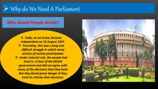  Why do We Need A Parliament
Why should People decide?
 India, as we know, became
independent on 15 August 1947.
 Preceding this was a long and
difficult struggle in which many
section of society participated.
 Under colonial rule, the people had
lived in in fear of the British
government and did not agree with
many of the decisions that they took.
But they faced grave danger if they
tried to criticize thee decisions.
 