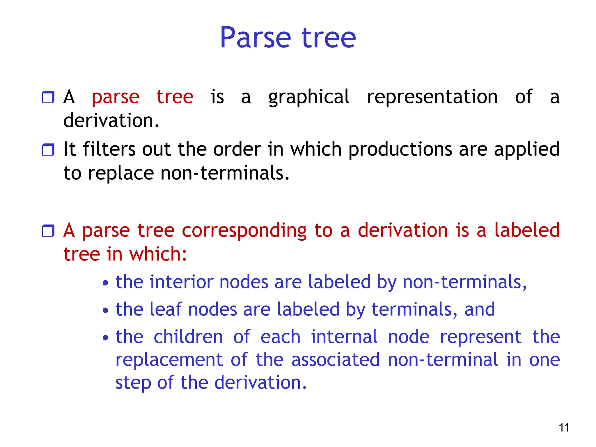 Parse tree
 A parse tree is a graphical representation of a
derivation.
 It filters out the order in which productions are applied
to replace non-terminals.
 A parse tree corresponding to a derivation is a labeled
tree in which:
• the interior nodes are labeled by non-terminals,
• the leaf nodes are labeled by terminals, and
• the children of each internal node represent the
replacement of the associated non-terminal in one
step of the derivation.
11
 
