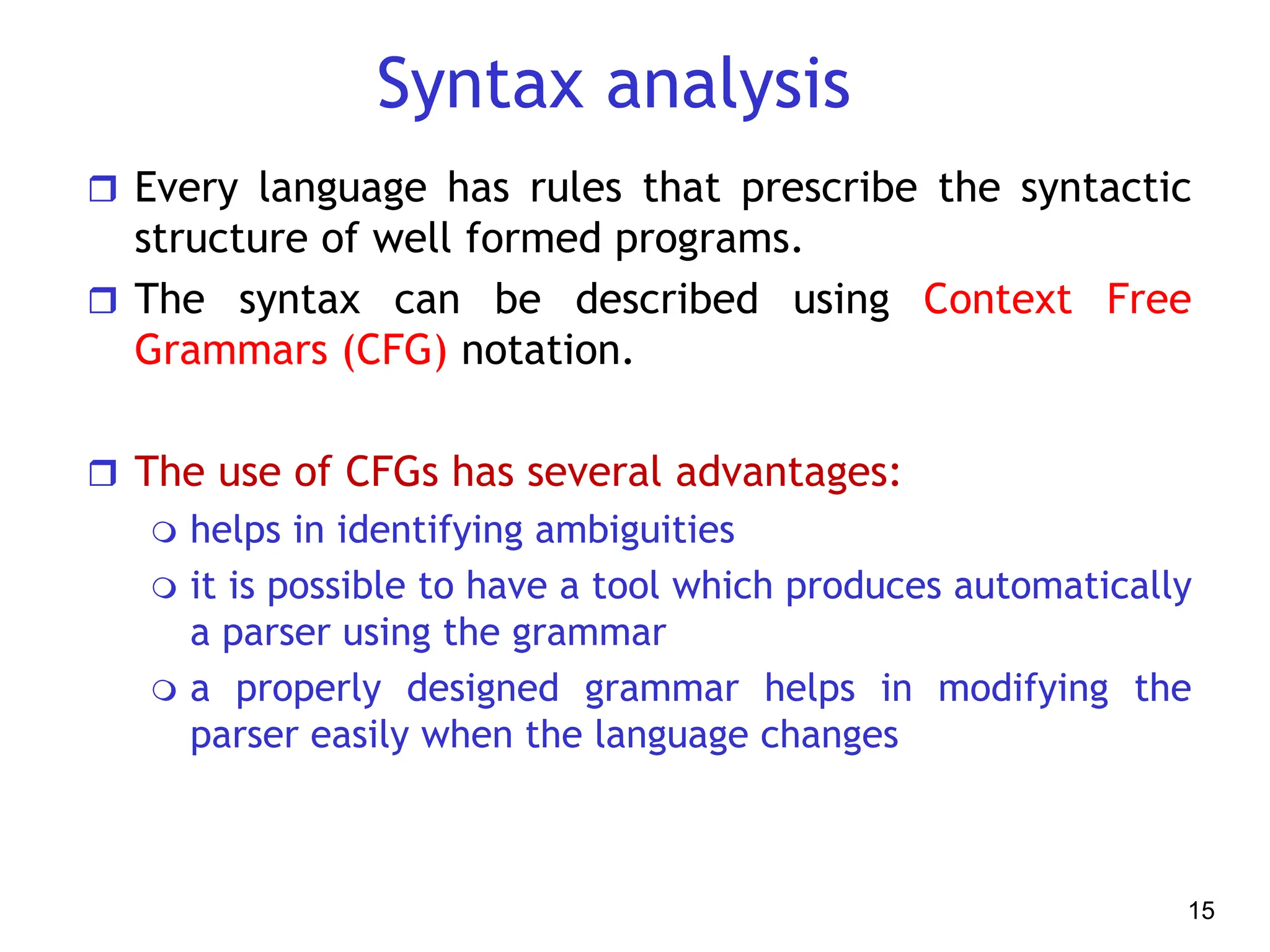 Syntax analysis
 Every language has rules that prescribe the syntactic
structure of well formed programs.
 The syntax can be described using Context Free
Grammars (CFG) notation.
 The use of CFGs has several advantages:
 helps in identifying ambiguities
 it is possible to have a tool which produces automatically
a parser using the grammar
 a properly designed grammar helps in modifying the
parser easily when the language changes
15
 