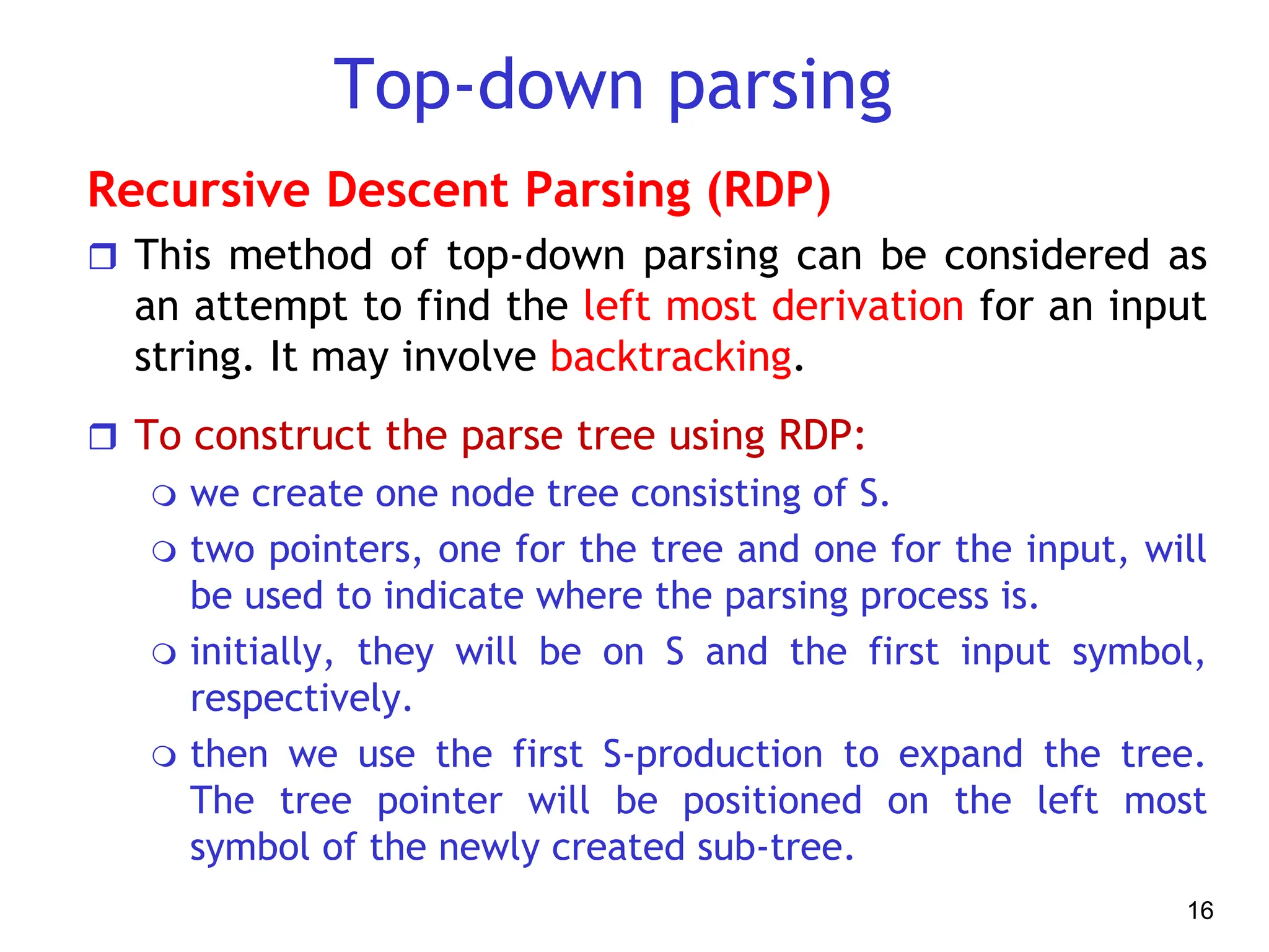 Top-down parsing
Recursive Descent Parsing (RDP)
 This method of top-down parsing can be considered as
an attempt to find the left most derivation for an input
string. It may involve backtracking.
 To construct the parse tree using RDP:
 we create one node tree consisting of S.
 two pointers, one for the tree and one for the input, will
be used to indicate where the parsing process is.
 initially, they will be on S and the first input symbol,
respectively.
 then we use the first S-production to expand the tree.
The tree pointer will be positioned on the left most
symbol of the newly created sub-tree.
16
 