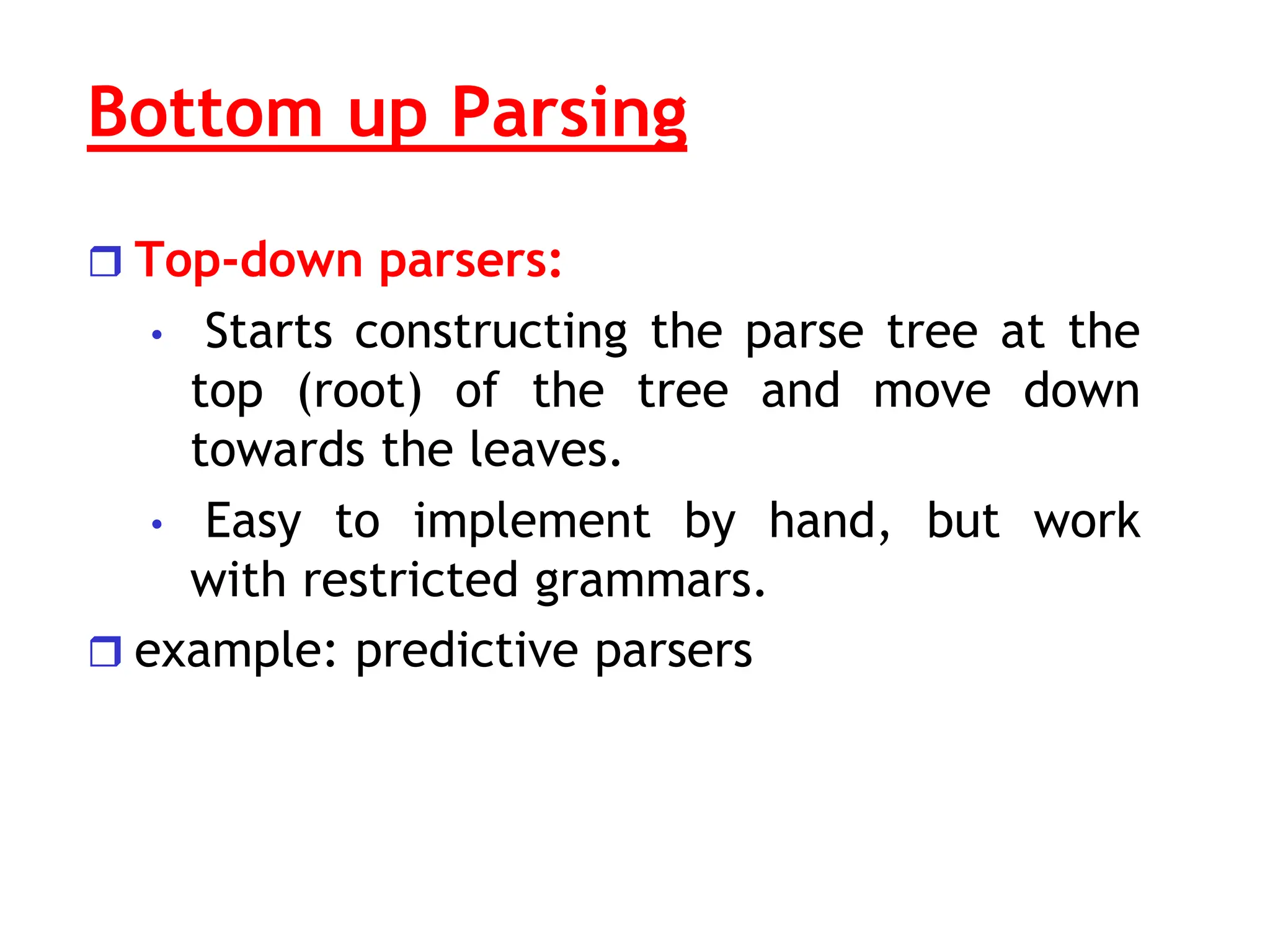 Bottom up Parsing
 Top-down parsers:
• Starts constructing the parse tree at the
top (root) of the tree and move down
towards the leaves.
• Easy to implement by hand, but work
with restricted grammars.
 example: predictive parsers
 