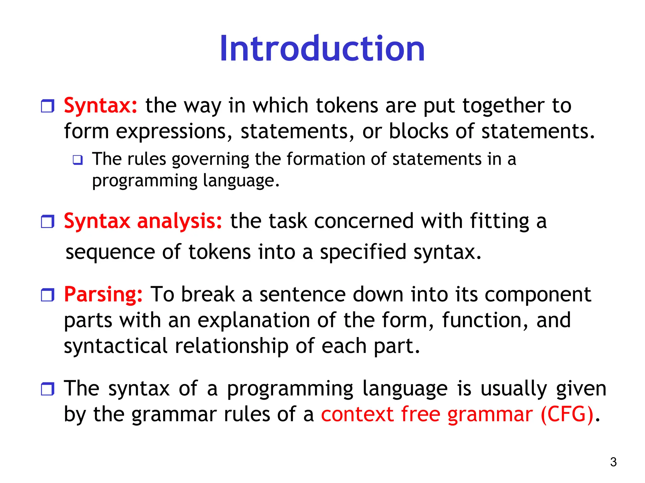 Introduction
 Syntax: the way in which tokens are put together to
form expressions, statements, or blocks of statements.
 The rules governing the formation of statements in a
programming language.
 Syntax analysis: the task concerned with fitting a
sequence of tokens into a specified syntax.
 Parsing: To break a sentence down into its component
parts with an explanation of the form, function, and
syntactical relationship of each part.
 The syntax of a programming language is usually given
by the grammar rules of a context free grammar (CFG).
3
 