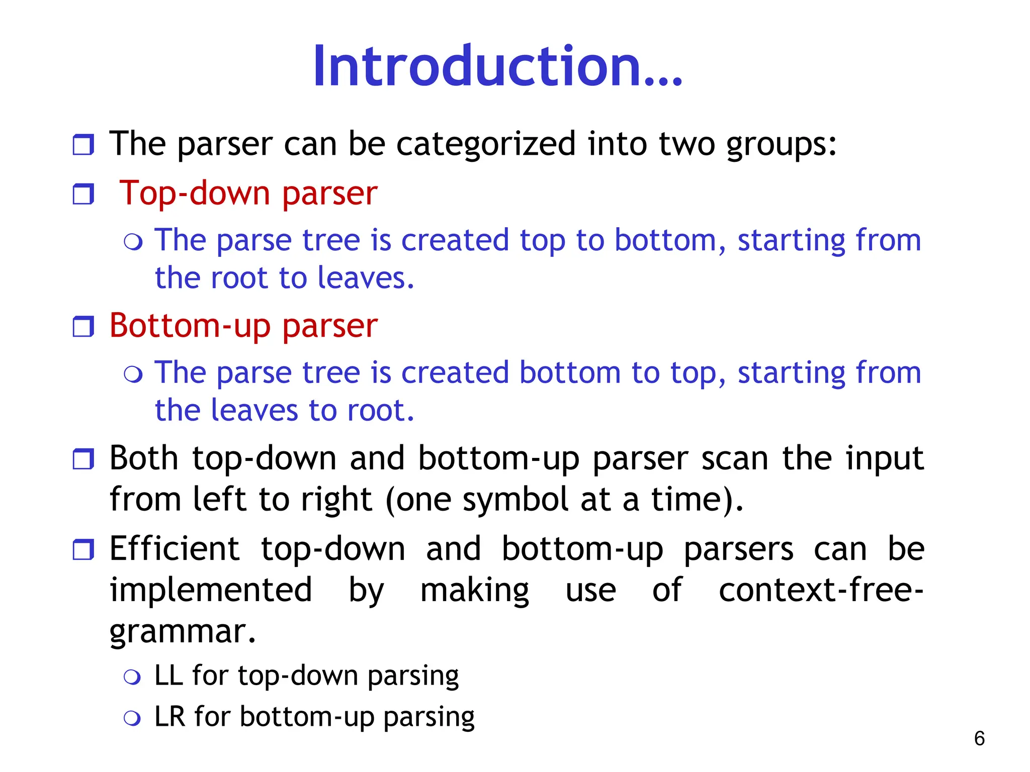 Introduction…
 The parser can be categorized into two groups:
 Top-down parser
 The parse tree is created top to bottom, starting from
the root to leaves.
 Bottom-up parser
 The parse tree is created bottom to top, starting from
the leaves to root.
 Both top-down and bottom-up parser scan the input
from left to right (one symbol at a time).
 Efficient top-down and bottom-up parsers can be
implemented by making use of context-free-
grammar.
 LL for top-down parsing
 LR for bottom-up parsing
6
 