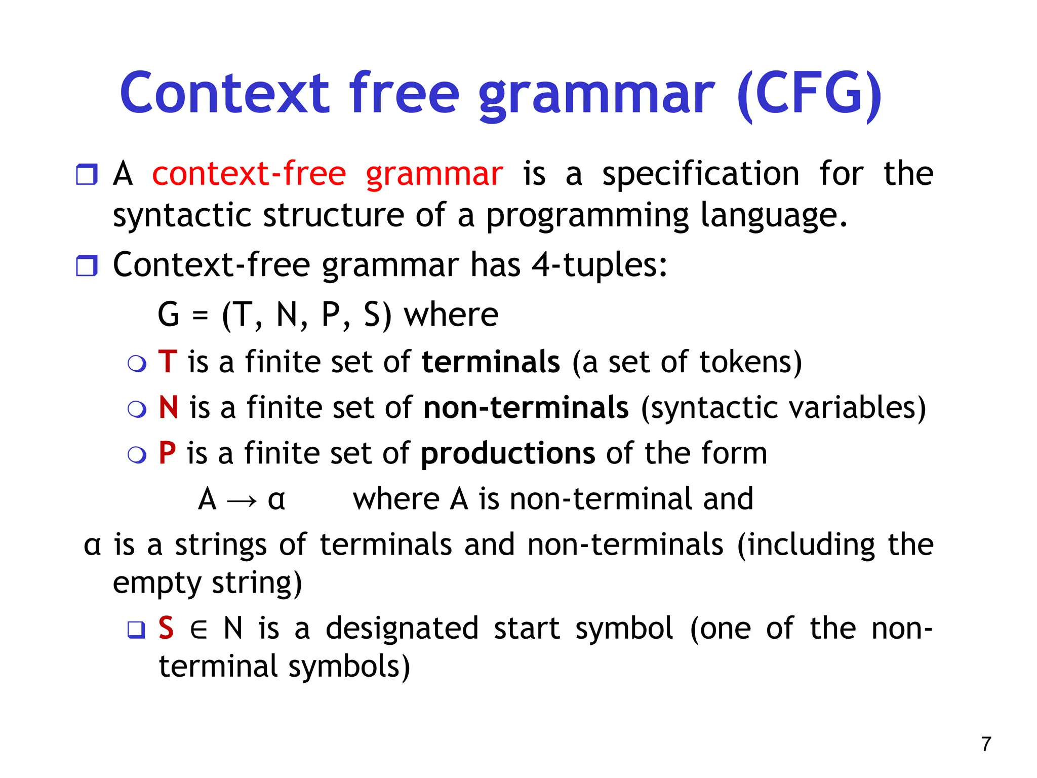 Context free grammar (CFG)
 A context-free grammar is a specification for the
syntactic structure of a programming language.
 Context-free grammar has 4-tuples:
G = (T, N, P, S) where
 T is a finite set of terminals (a set of tokens)
 N is a finite set of non-terminals (syntactic variables)
 P is a finite set of productions of the form
A → α where A is non-terminal and
α is a strings of terminals and non-terminals (including the
empty string)
 S ∈ N is a designated start symbol (one of the non-
terminal symbols)
7
 