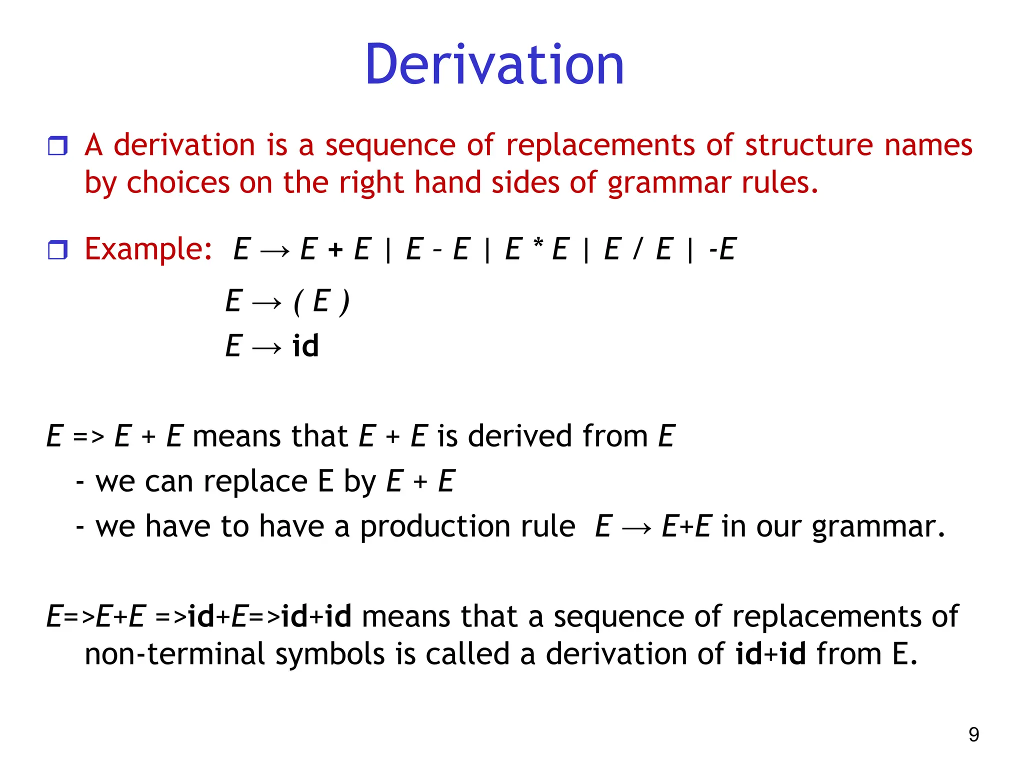 Derivation
 A derivation is a sequence of replacements of structure names
by choices on the right hand sides of grammar rules.
 Example: E → E + E | E – E | E * E | E / E | -E
E → ( E )
E → id
E => E + E means that E + E is derived from E
- we can replace E by E + E
- we have to have a production rule E → E+E in our grammar.
E=>E+E =>id+E=>id+id means that a sequence of replacements of
non-terminal symbols is called a derivation of id+id from E.
9
 
