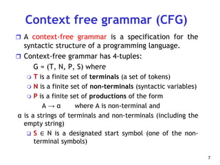 Context free grammar (CFG)
 A context-free grammar is a specification for the
syntactic structure of a programming language.
 Context-free grammar has 4-tuples:
G = (T, N, P, S) where
 T is a finite set of terminals (a set of tokens)
 N is a finite set of non-terminals (syntactic variables)
 P is a finite set of productions of the form
A → α where A is non-terminal and
α is a strings of terminals and non-terminals (including the
empty string)
 S ∈ N is a designated start symbol (one of the non-
terminal symbols)
7
 