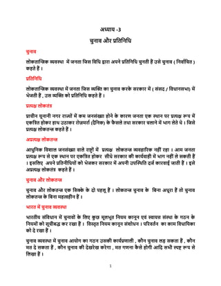 1
अध्याय -3
चुनाव और प्रतितनति
चुनाव
लोकिान्त्रिक व्यवस्था में जनिा तजस तवति द्वारा अपने प्रतितनति चुनिी हैं उसे चुनाव ( तनवाातचि )
कहिे हैं ।
प्रतितनति
लोकिान्त्रिक व्यवस्था में जनिा तजस व्यन्त्रि का चुनाव करके सरकार में ( संसद / तविानसभा) में
भेजिी हैं , उस व्यन्त्रि को प्रतितनति कहिे हैं ।
प्रत्यक्ष लोकिंत्र
प्राचीन यूनानी नगर राज्ों में कम जनसंख्या होने के कारण जनिा एक स्थान पर प्रत्यक्ष रूप में
एकतत्रि होकर हाथ उठाकर रोज़मराा (दैतनक) के फै सले िथा सरकार चलाने में भाग लेिे थे । तजसे
प्रत्यक्ष लोकिि कहिे हैं ।
अप्रत्यक्ष लोकिि
आिुतनक तवशाल जनसंख्या वाले राष्ट्ों में प्रत्यक्ष लोकिि व्यवहाररक नहीं रहा । आम जनिा
प्रत्यक्ष रूप से एक स्थान पर एकतत्रि होकर सीिे सरकार की कायावाही में भाग नहीं ले सकिी हैं
। इसतलए अपने प्रतिनीतियों को भेजकर सरकार में अपनी उपन्त्रस्थति दजा कारवाई जािी हैं । इसे
अप्रत्यक्ष लोकिंत्र कहिे हैं ।
चुनाव और लोकिि
चुनाव और लोकिि एक तसक्के के दो पहलू हैं । लोकिि चुनाव के तिना अिूरा हैं िो चुनाव
लोकिि के तिना महत्वहीन हैं ।
भारि में चुनाव व्यवस्था
भारिीय संतविान में चुनावों के तलए कु छ मूलभूि तनयम कानून एवं स्वायत्त संस्था के गठन के
तनयमों को सूचीिद्ध कर रखा हैं । तवस्तृि तनयम कानून संशोिन । पररविान का काम तविातयका
को दे रखा हैं ।
चुनाव व्यवस्था में चुनाव आयोग का गठन उसकी कायाप्रणाली , कौन चुनाव लड़ सकिा हैं , कौन
मि दे सकिा हैं , कौन चुनाव की देखरेख करेगा , मि गणना कै से होगी आतद सभी स्पष्ट रूप से
तलखा हैं ।
 