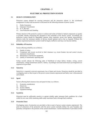 105
CHAPTER – 3
ELECTRICAL PROTECTION SYSTEM
3.1 DESIGN CONSIDERATION
Protection system adopted for securing protection and the protection scheme i.e. the coordinated
arrangement of relays and accessories is discussed for the following elements of power system.
i) Hydro Generators
ii) Generator Transformers
iii) H. V. Bus bars
iv) Line Protection and Islanding
Primary function of the protective system is to detect and isolate all failed or faulted components as quickly
as possible, thereby minimizing the disruption to the remainder of the electric system. Accordingly the
protection system should be dependable (operate when required), secure (not operate unnecessarily),
selective (only the minimum number of devices should operate) and as fast as required. Without this
primary requirement protection system would be largely ineffective and may even become liability.
3.1.1 Reliability of Protection
Factors affecting reliability are as follows;
i) Quality of relays
ii) Component and circuits involved in fault clearance e.g. circuit breaker trip and control circuits,
instrument transformers
iii) Maintenance of protection equipment
iv) Quality of maintenance operating staff
Failure records indicate the following order of likelihood of relays failure, breaker, wiring, current
transformers, voltage transformers and D C. battery. Accordingly local and remote back up arrangement are
required to be provided.
3.1.2 Selectivity
Selectivity is required to prevent unnecessary loss of plant and circuits. Protection should be provided in
overlapping zones so that no part of the power system remains unprotected and faulty zone is disconnected
and isolated.
3.1.3 Speed
Factors affecting fault clearance time and speed of relay is as follows:
i) Economic consideration
ii) Selectivity
iii) System stability
iv) Equipment damage
3.1.4 Sensitivity
Protection must be sufficiently sensitive to operate reliably under minimum fault conditions for a fault
within its own zone while remaining stable under maximum load or through fault condition.
3.1.5 Protection Zones
Overlapping zones of protection are provided so that no part of power system remains unprotected. The
point of connection of the protection with the power system normally defines the zone boundary and
generally corresponds to the position of the current transformers. Current transformers if provided on both
 