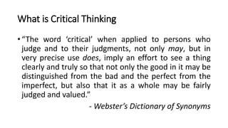 What is Critical Thinking
•“The word ‘critical’ when applied to persons who
judge and to their judgments, not only may, bu...