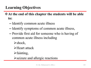 Learning Objectives
At the end of this chapter the students will be able
to:
– Identify common acute illness
– Identify symptoms of common acute illness,
– Provide first aid for someone who is having of
common acute illness including
shock,
Heart attack
fainting,
seizure and allergic reactions
JU, By: Mohammed A. (MSc.) 105
 